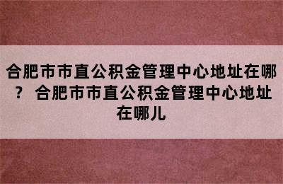 合肥市市直公积金管理中心地址在哪？ 合肥市市直公积金管理中心地址在哪儿